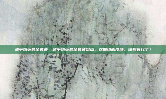 和平精英最全套装,和平精英最全套装盘点,这些绝版皮肤,你拥有几个?