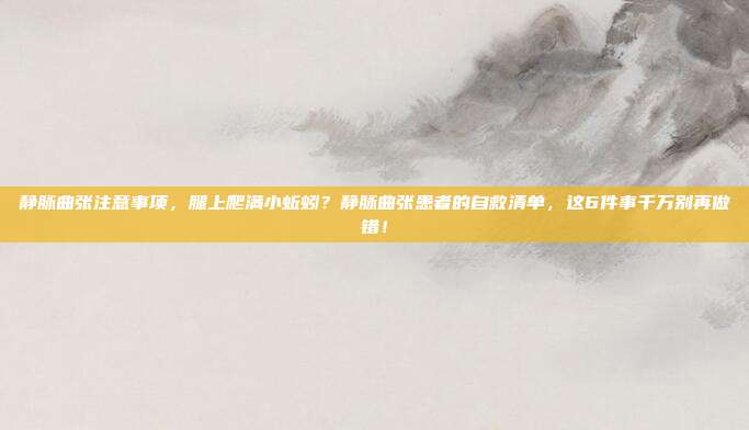 静脉曲张注意事项,腿上爬满小蚯蚓?静脉曲张患者的自救清单,这6件事千万别再做错!