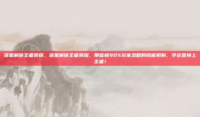 落星解谜王者荣耀,落星解谜王者荣耀,那些被90%玩家忽略的隐藏机制,学会直接上王者!
