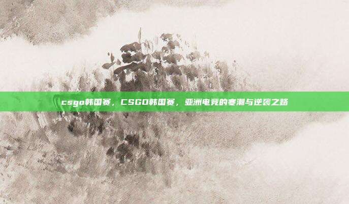csgo韩国赛,CSGO韩国赛,亚洲电竞的寒潮与逆袭之路
