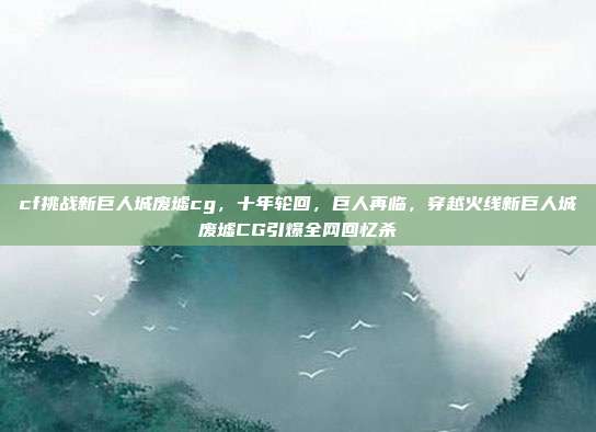 cf挑战新巨人城废墟cg，十年轮回，巨人再临，穿越火线新巨人城废墟CG引爆全网回忆杀