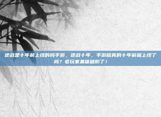 逆战是十年前上线的吗手游,逆战十年,手游版真的十年前就上线了吗?老玩家集体破防了!