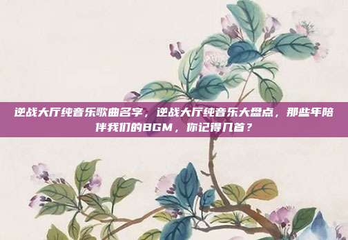 逆战大厅纯音乐歌曲名字,逆战大厅纯音乐大盘点,那些年陪伴我们的BGM,你记得几首?