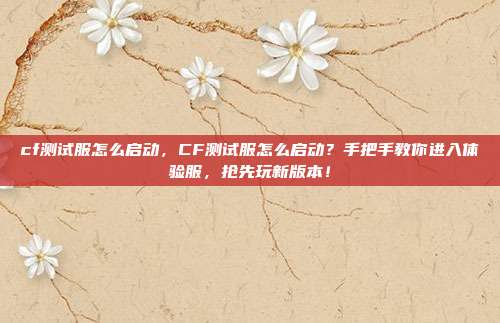 cf测试服怎么启动,CF测试服怎么启动?手把手教你进入体验服,抢先玩新版本!