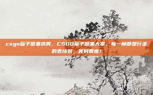 csgo茄子图集搞笑,CSGO茄子图集大赏,每一帧都是行走的表情包,笑到胃疼!