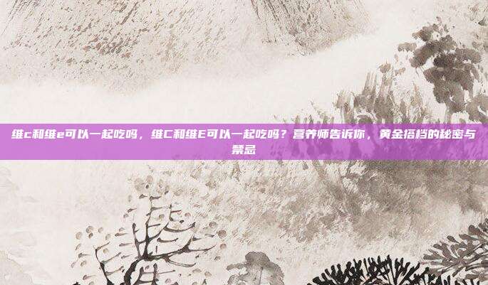 维c和维e可以一起吃吗,维C和维E可以一起吃吗?营养师告诉你,黄金搭档的秘密与禁忌