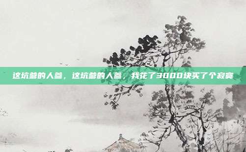 这坑爹的人参,这坑爹的人参,我花了3000块买了个寂寞
