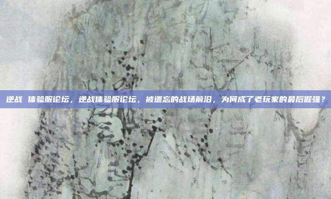 逆战 体验服论坛,逆战体验服论坛,被遗忘的战场前沿,为何成了老玩家的最后倔强?