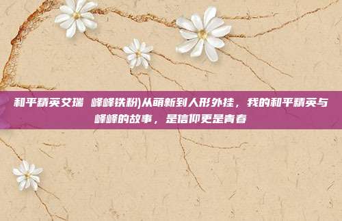和平精英艾瑞 峰峰铁粉)从萌新到人形外挂,我的和平精英与峰峰的故事,是信仰更是青春