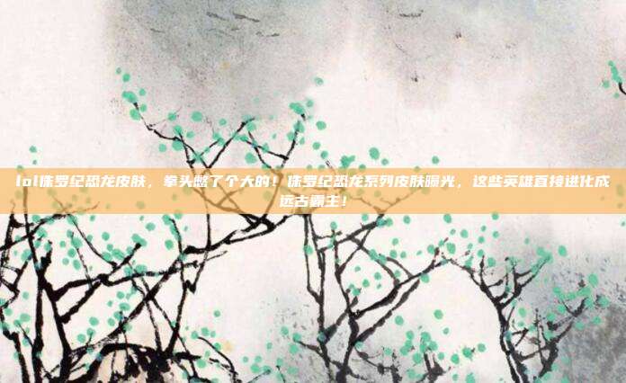 lol侏罗纪恐龙皮肤,拳头憋了个大的!侏罗纪恐龙系列皮肤曝光,这些英雄直接进化成远古霸主!
