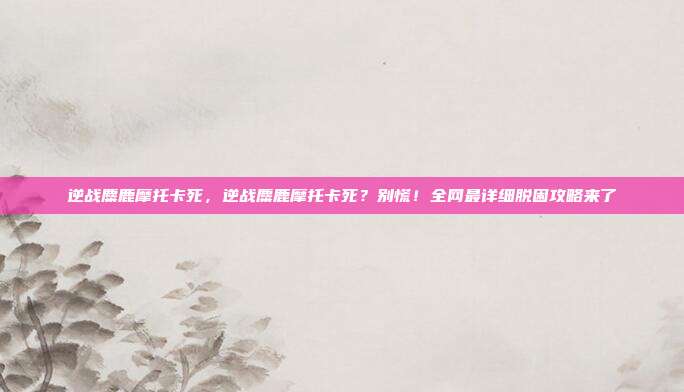 逆战麋鹿摩托卡死,逆战麋鹿摩托卡死?别慌!全网最详细脱困攻略来了
