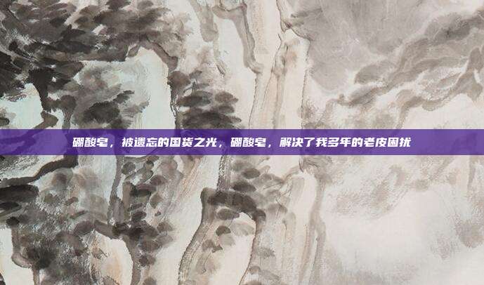 硼酸皂,被遗忘的国货之光,硼酸皂,解决了我多年的老皮困扰