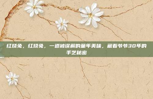 红烧兔,红烧兔,一道被误解的童年美味,藏着爷爷30年的手艺秘密