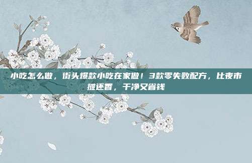 小吃怎么做，街头爆款小吃在家做！3款零失败配方，比夜市摊还香，干净又省钱