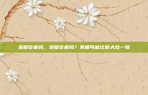 泡脚会瘦吗,泡脚会瘦吗?真相可能让你大吃一惊