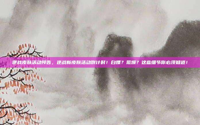逆战皮肤活动预告,逆战新皮肤活动倒计时!白嫖?氪爆?这些细节你必须知道!