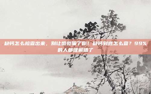 缺钙怎么检查出来，别让感觉骗了你！缺钙到底怎么查？99%的人都理解错了