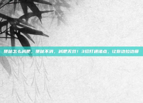 便秘怎么减肥,便秘不消,减肥无效!3招打通堵点,让你边拉边瘦