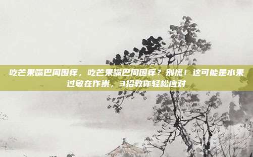 吃芒果嘴巴周围痒,吃芒果嘴巴周围痒?别慌!这可能是水果过敏在作祟,3招教你轻松应对
