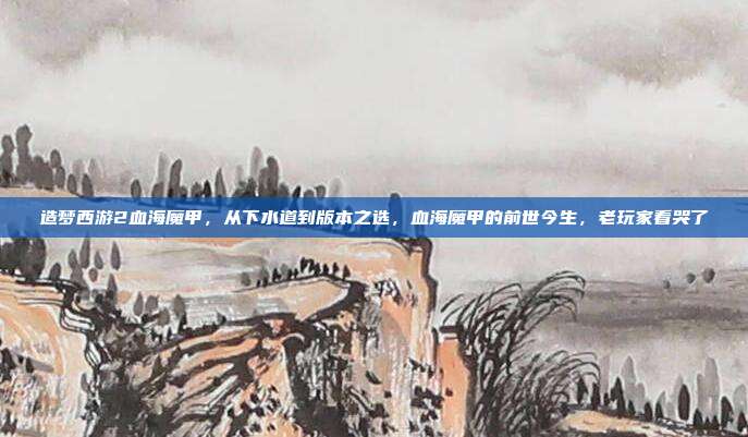 造梦西游2血海魔甲,从下水道到版本之选,血海魔甲的前世今生,老玩家看哭了