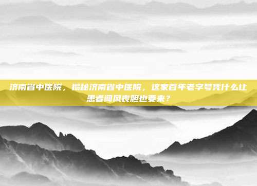 济南省中医院,揭秘济南省中医院,这家百年老字号凭什么让患者闻风丧胆也要来?
