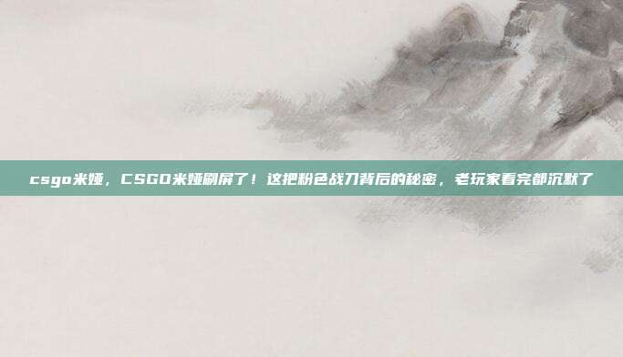 csgo米娅,CSGO米娅刷屏了!这把粉色战刀背后的秘密,老玩家看完都沉默了