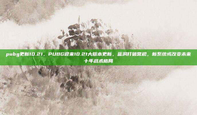 pubg更新10.21,PUBG迎来10.21大版本更新,蓝洞打破常规,新系统或改变未来十年战术格局