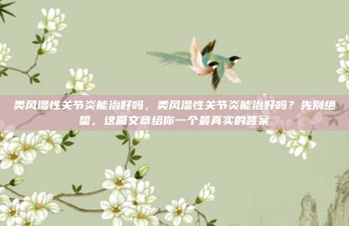 类风湿性关节炎能治好吗,类风湿性关节炎能治好吗?先别绝望,这篇文章给你一个最真实的答案