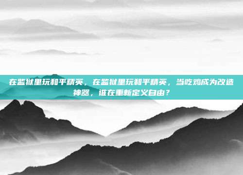 在监狱里玩和平精英,在监狱里玩和平精英,当吃鸡成为改造神器,谁在重新定义自由?