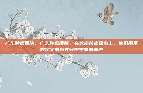 广东肿瘤医院,广东肿瘤医院,在这座抗癌孤岛上,他们用不被定义的方式守护生命的尊严