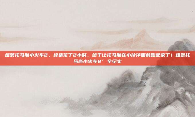 组装托马斯小火车2,续集花了2小时,终于让托马斯在小伙伴面前跑起来了!组装托马斯小火车2’全纪实