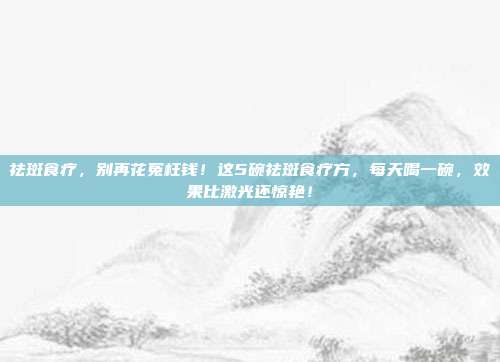 祛斑食疗,别再花冤枉钱!这5碗祛斑食疗方,每天喝一碗,效果比激光还惊艳!