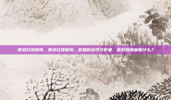 西安红缨医院,西安红缨医院,吹嘘的女性守护者,背后到底藏着什么?