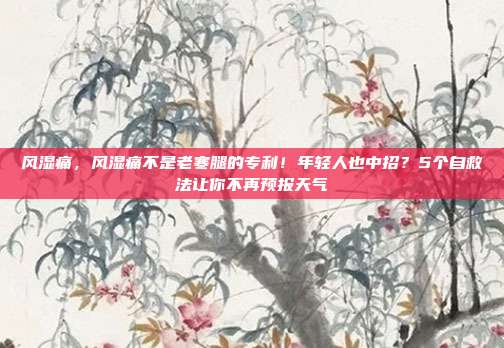 风湿痛，风湿痛不是老寒腿的专利！年轻人也中招？5个自救法让你不再预报天气