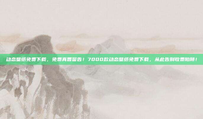 动态壁纸免费下载，免费真香警告！7000款动态壁纸免费下载，从此告别收费陷阱！