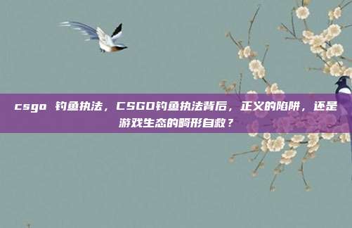 csgo 钓鱼执法,CSGO钓鱼执法背后,正义的陷阱,还是游戏生态的畸形自救?