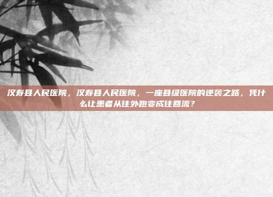 汉寿县人民医院,汉寿县人民医院,一座县级医院的逆袭之路,凭什么让患者从往外跑变成往回流?