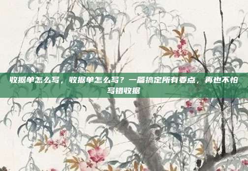 收据单怎么写,收据单怎么写?一篇搞定所有要点,再也不怕写错收据