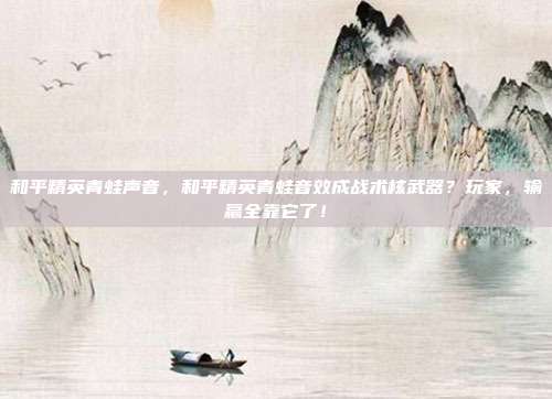 和平精英青蛙声音,和平精英青蛙音效成战术核武器?玩家,输赢全靠它了!