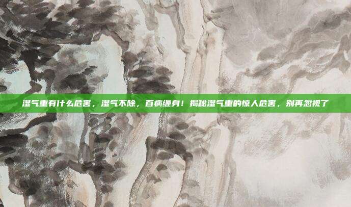 湿气重有什么危害,湿气不除,百病缠身!揭秘湿气重的惊人危害,别再忽视了