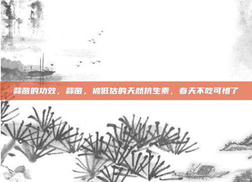 蒜苗的功效,蒜苗,被低估的天然抗生素,春天不吃可惜了