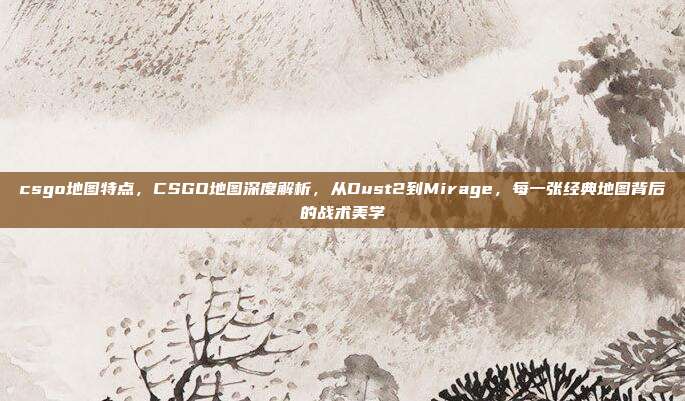 csgo地图特点,CSGO地图深度解析,从Dust2到Mirage,每一张经典地图背后的战术美学