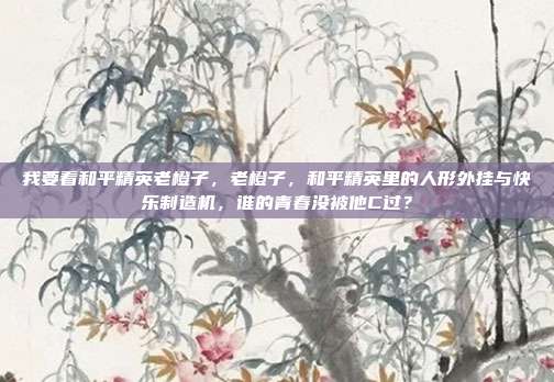 我要看和平精英老橙子,老橙子,和平精英里的人形外挂与快乐制造机,谁的青春没被他C过?