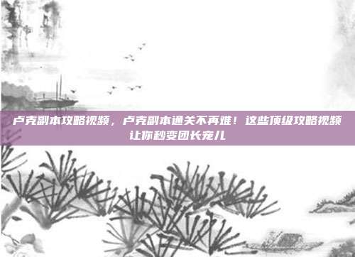 卢克副本攻略视频,卢克副本通关不再难!这些顶级攻略视频让你秒变团长宠儿