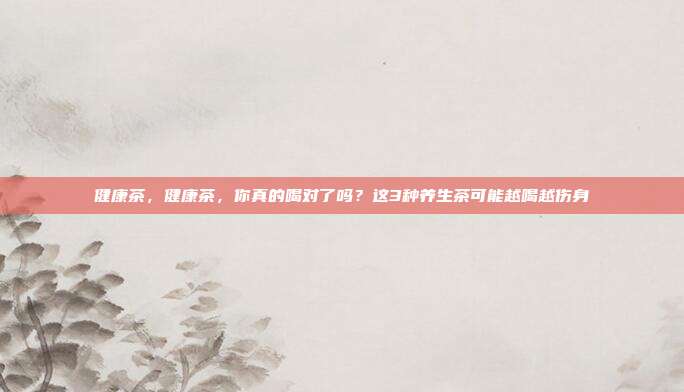 健康茶,健康茶,你真的喝对了吗?这3种养生茶可能越喝越伤身