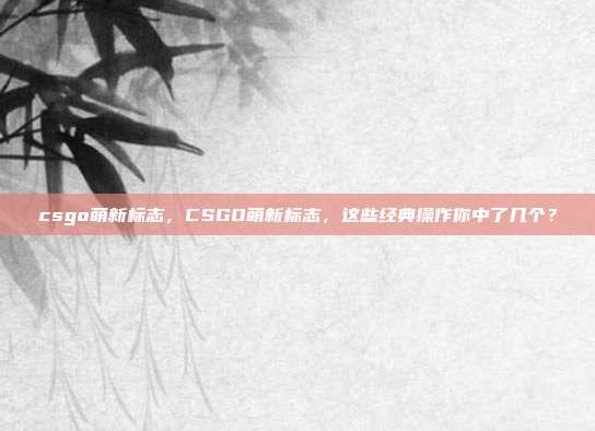 csgo萌新标志,CSGO萌新标志,这些经典操作你中了几个?