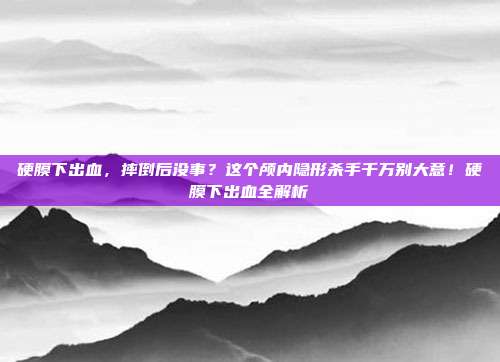 硬膜下出血,摔倒后没事?这个颅内隐形杀手千万别大意!硬膜下出血全解析