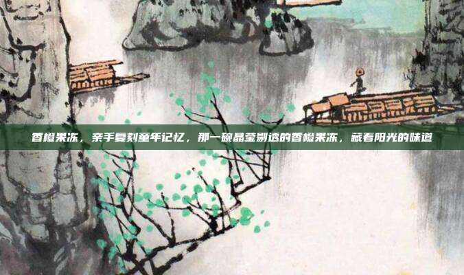 香橙果冻,亲手复刻童年记忆,那一碗晶莹剔透的香橙果冻,藏着阳光的味道
