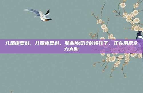 儿童康复科,儿童康复科,那些被误读的慢孩子,正在用尽全力奔跑