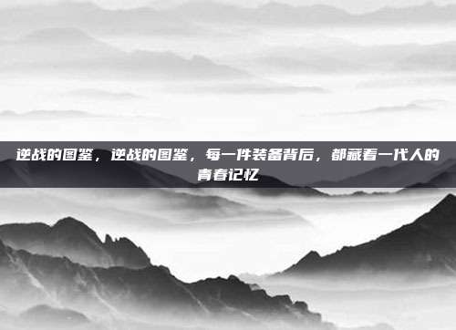 逆战的图鉴,逆战的图鉴,每一件装备背后,都藏着一代人的青春记忆